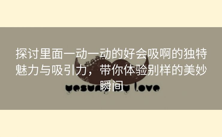 探讨里面一动一动的好会吸啊的独特魅力与吸引力，带你体验别样的美妙瞬间