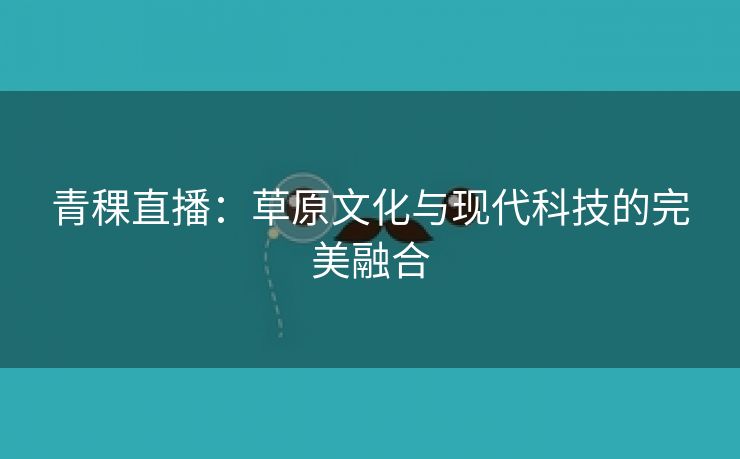 青稞直播：草原文化与现代科技的完美融合