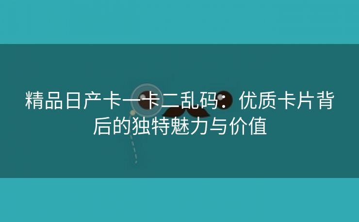 精品日产卡一卡二乱码：优质卡片背后的独特魅力与价值