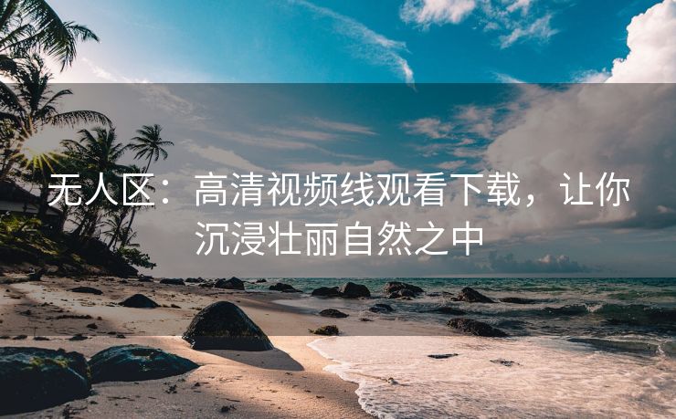 无人区：高清视频线观看下载，让你沉浸壮丽自然之中