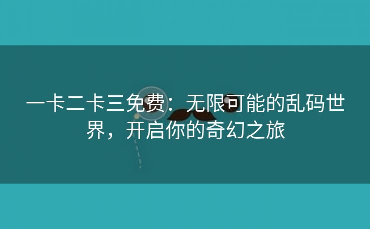 一卡二卡三免费：无限可能的乱码世界，开启你的奇幻之旅