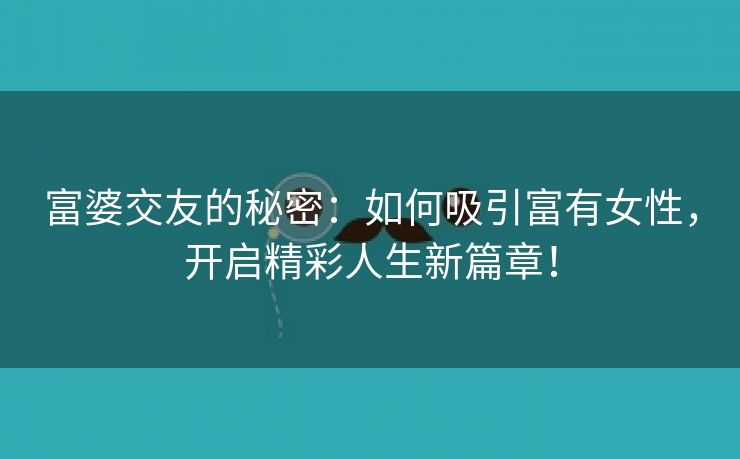 富婆交友的秘密：如何吸引富有女性，开启精彩人生新篇章！