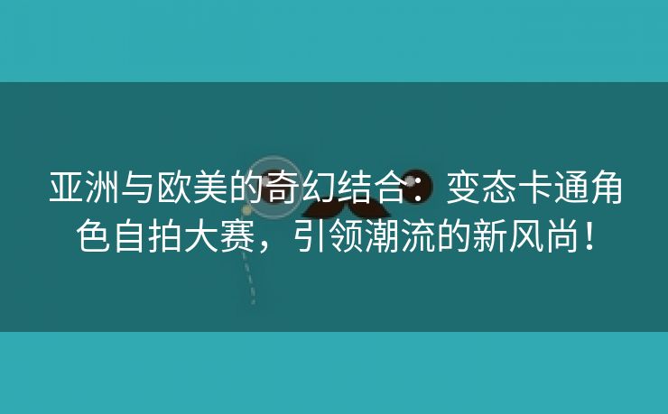 亚洲与欧美的奇幻结合：变态卡通角色自拍大赛，引领潮流的新风尚！