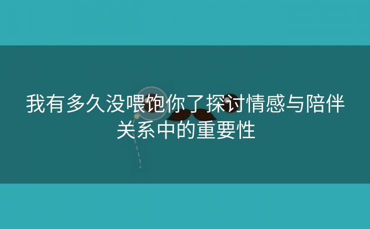 我有多久没喂饱你了探讨情感与陪伴关系中的重要性