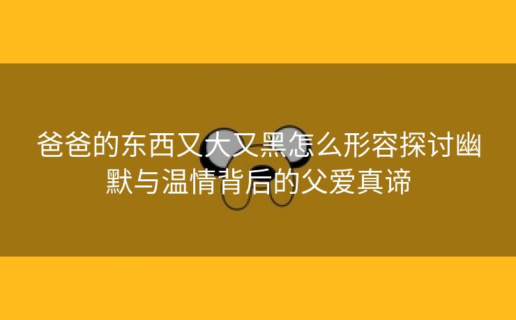 爸爸的东西又大又黑怎么形容探讨幽默与温情背后的父爱真谛