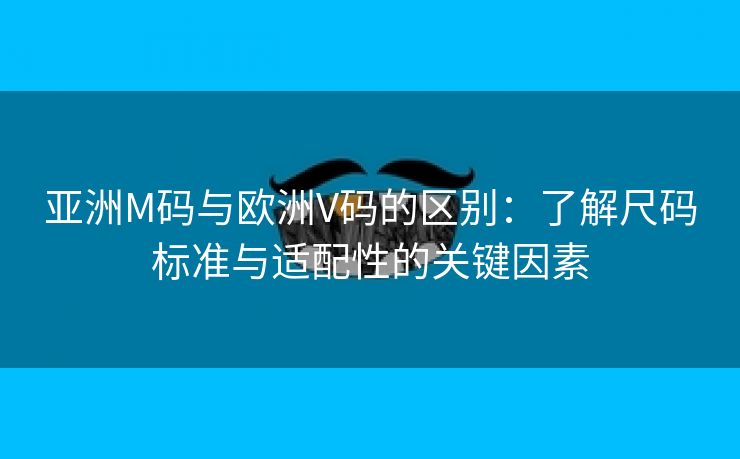 亚洲M码与欧洲V码的区别：了解尺码标准与适配性的关键因素