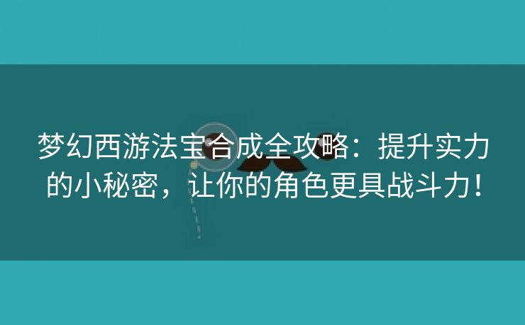 梦幻西游法宝合成全攻略：提升实力的小秘密，让你的角色更具战斗力！