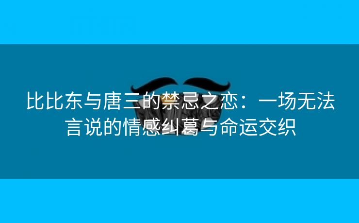 比比东与唐三的禁忌之恋：一场无法言说的情感纠葛与命运交织