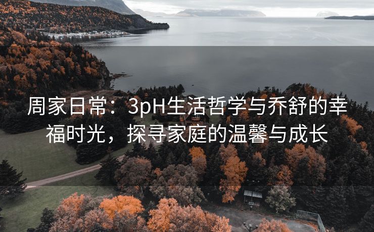 周家日常：3pH生活哲学与乔舒的幸福时光，探寻家庭的温馨与成长