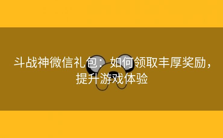 斗战神微信礼包：如何领取丰厚奖励，提升游戏体验