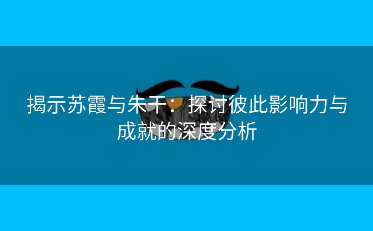 揭示苏霞与朱干：探讨彼此影响力与成就的深度分析