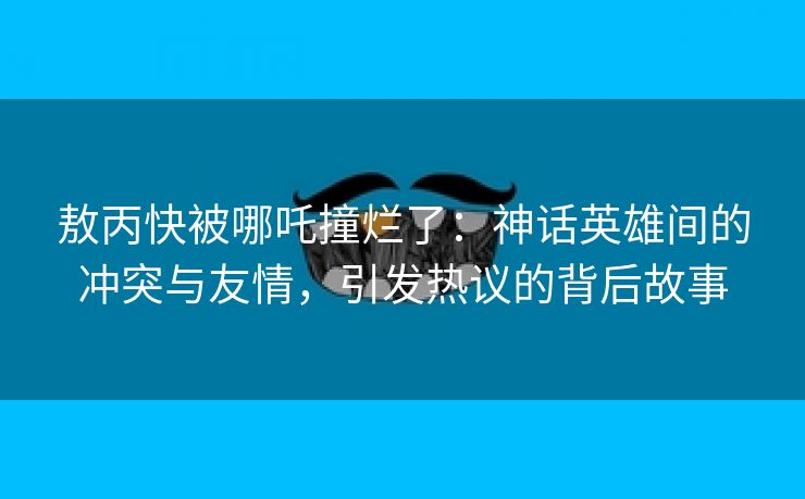 敖丙快被哪吒撞烂了：神话英雄间的冲突与友情，引发热议的背后故事