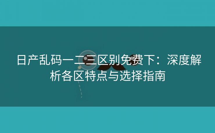 日产乱码一二三区别免费下：深度解析各区特点与选择指南