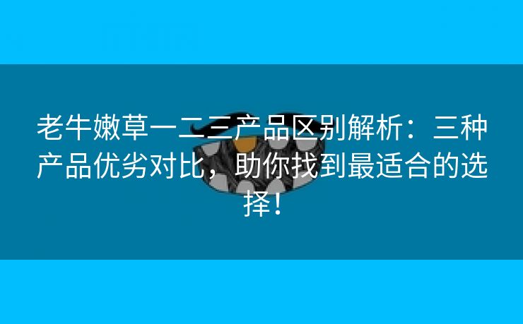 老牛嫩草一二三产品区别解析：三种产品优劣对比，助你找到最适合的选择！