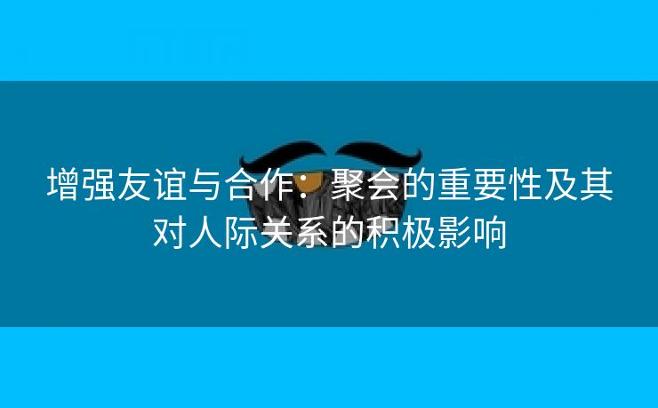 增强友谊与合作：聚会的重要性及其对人际关系的积极影响