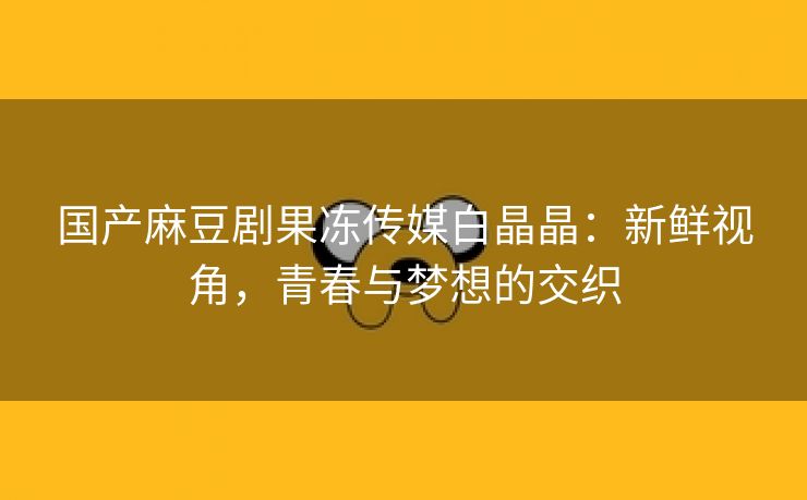 国产麻豆剧果冻传媒白晶晶：新鲜视角，青春与梦想的交织