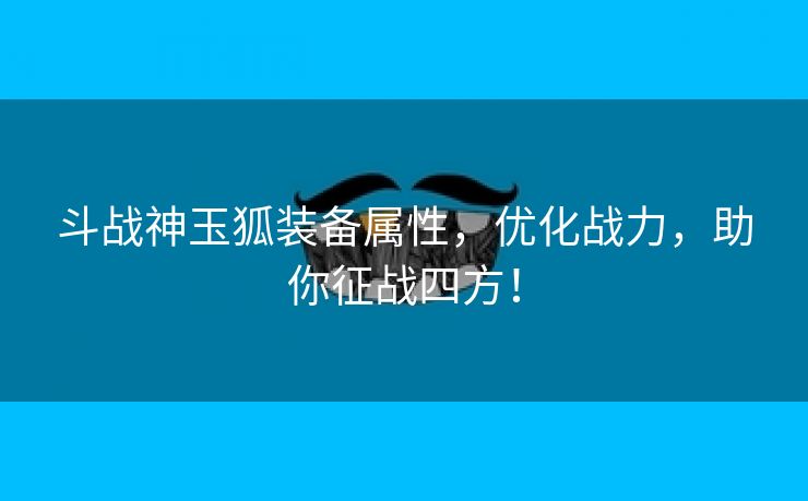 斗战神玉狐装备属性，优化战力，助你征战四方！