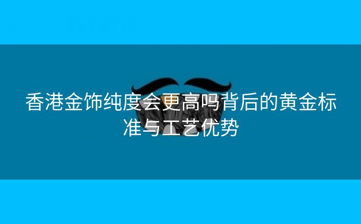 香港金饰纯度会更高吗背后的黄金标准与工艺优势