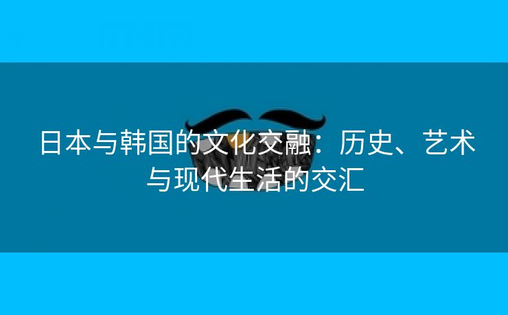 日本与韩国的文化交融：历史、艺术与现代生活的交汇