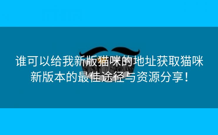 谁可以给我新版猫咪的地址获取猫咪新版本的最佳途径与资源分享！