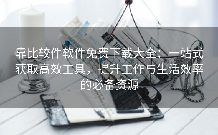 靠比较件软件免费下载大全：一站式获取高效工具，提升工作与生活效率的必备资源