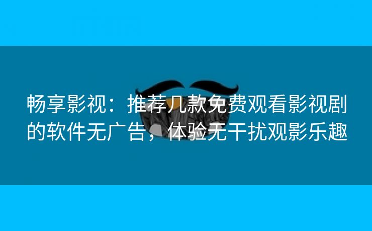 畅享影视：推荐几款免费观看影视剧的软件无广告，体验无干扰观影乐趣