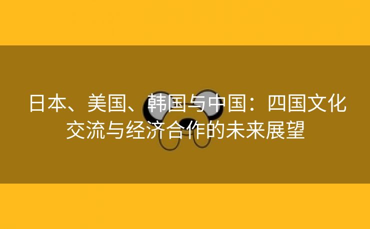 日本、美国、韩国与中国：四国文化交流与经济合作的未来展望