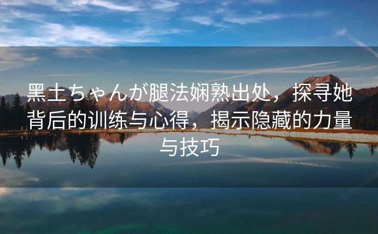 黑土ちゃんが腿法娴熟出处，探寻她背后的训练与心得，揭示隐藏的力量与技巧