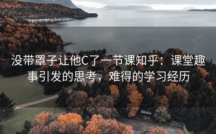 没带罩子让他C了一节课知乎：课堂趣事引发的思考，难得的学习经历