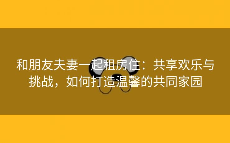 和朋友夫妻一起租房住：共享欢乐与挑战，如何打造温馨的共同家园