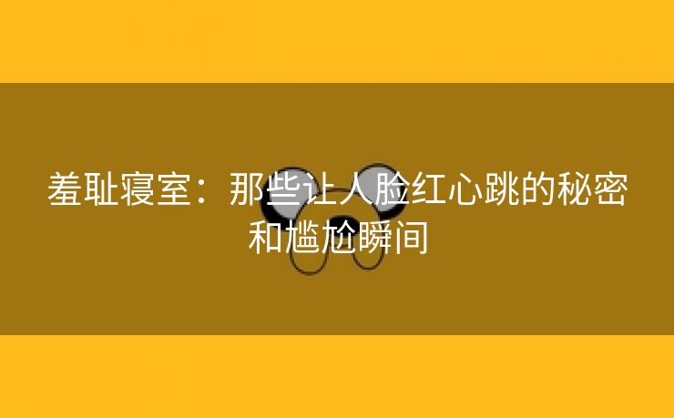 羞耻寝室：那些让人脸红心跳的秘密和尴尬瞬间