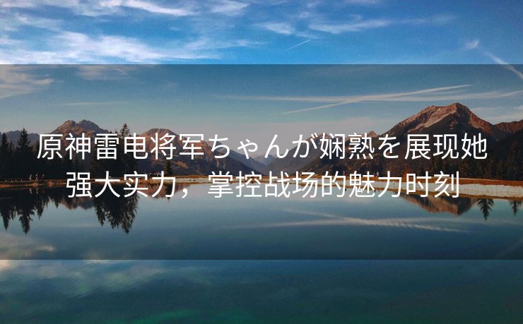 原神雷电将军ちゃんが娴熟を展现她强大实力，掌控战场的魅力时刻