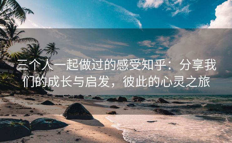 三个人一起做过的感受知乎：分享我们的成长与启发，彼此的心灵之旅