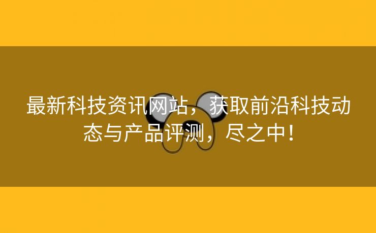 最新科技资讯网站，获取前沿科技动态与产品评测，尽之中！