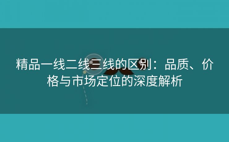 精品一线二线三线的区别：品质、价格与市场定位的深度解析