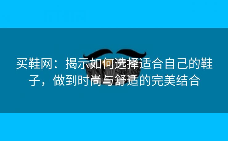 买鞋网：揭示如何选择适合自己的鞋子，做到时尚与舒适的完美结合