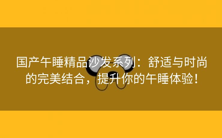 国产午睡精品沙发系列：舒适与时尚的完美结合，提升你的午睡体验！