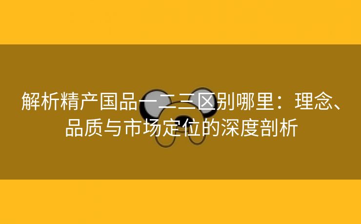 解析精产国品一二三区别哪里：理念、品质与市场定位的深度剖析