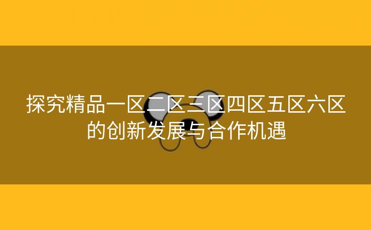 探究精品一区二区三区四区五区六区的创新发展与合作机遇