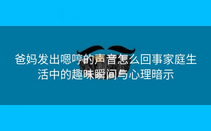 爸妈发出嗯哼的声音怎么回事家庭生活中的趣味瞬间与心理暗示