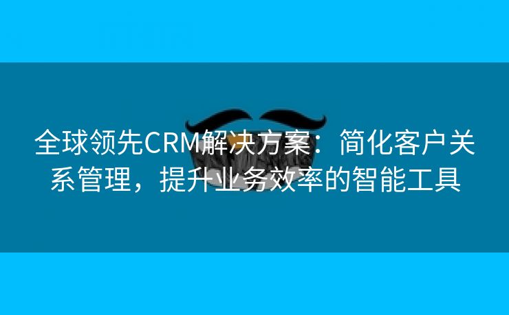 全球领先CRM解决方案：简化客户关系管理，提升业务效率的智能工具