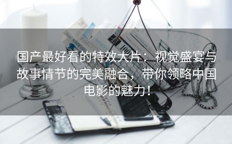 国产最好看的特效大片：视觉盛宴与故事情节的完美融合，带你领略中国电影的魅力！