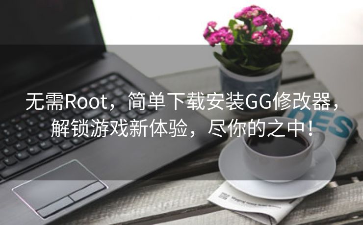 无需Root，简单下载安装GG修改器，解锁游戏新体验，尽你的之中！