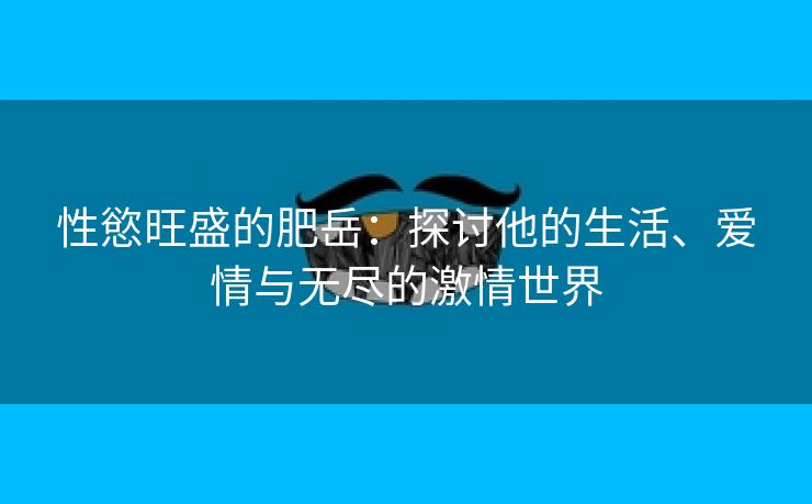 性慾旺盛的肥岳：探讨他的生活、爱情与无尽的激情世界