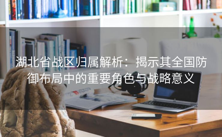 湖北省战区归属解析：揭示其全国防御布局中的重要角色与战略意义