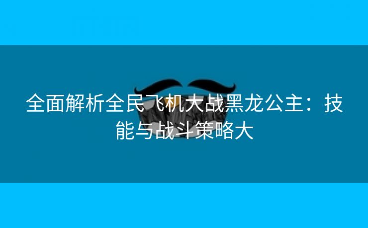 全面解析全民飞机大战黑龙公主：技能与战斗策略大