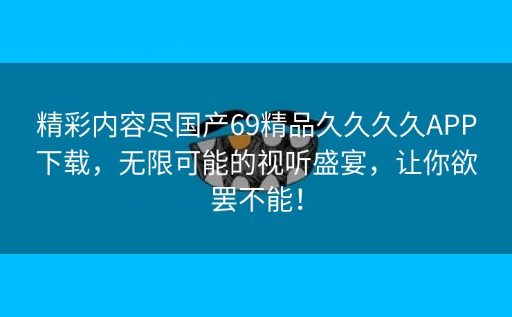 精彩内容尽国产69精品久久久久APP下载，无限可能的视听盛宴，让你欲罢不能！