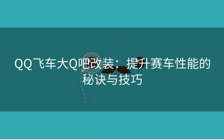 QQ飞车大Q吧改装：提升赛车性能的秘诀与技巧