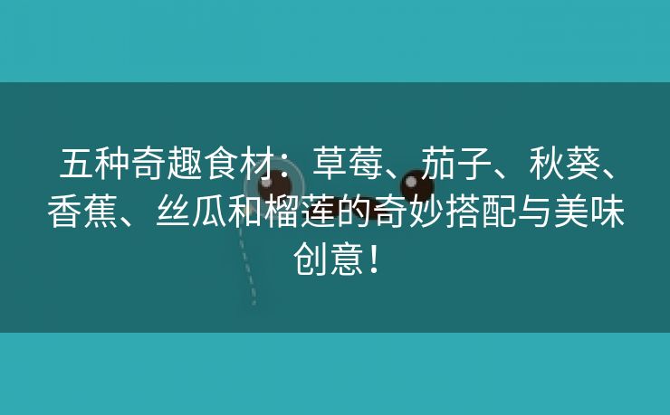 五种奇趣食材：草莓、茄子、秋葵、香蕉、丝瓜和榴莲的奇妙搭配与美味创意！