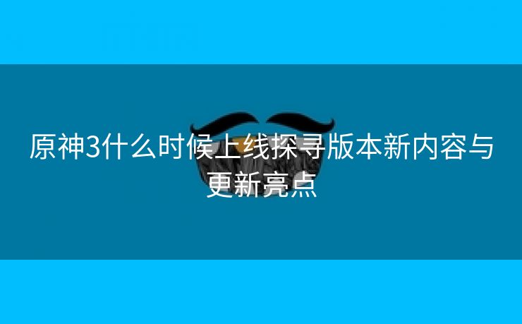 原神3什么时候上线探寻版本新内容与更新亮点